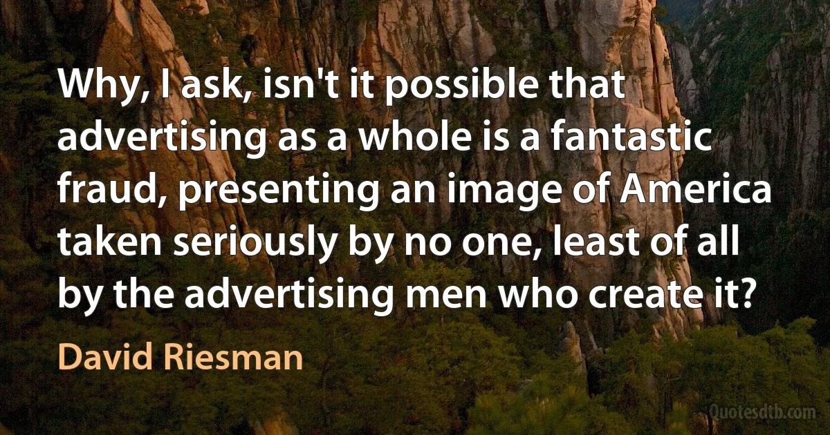 Why, I ask, isn't it possible that advertising as a whole is a fantastic fraud, presenting an image of America taken seriously by no one, least of all by the advertising men who create it? (David Riesman)