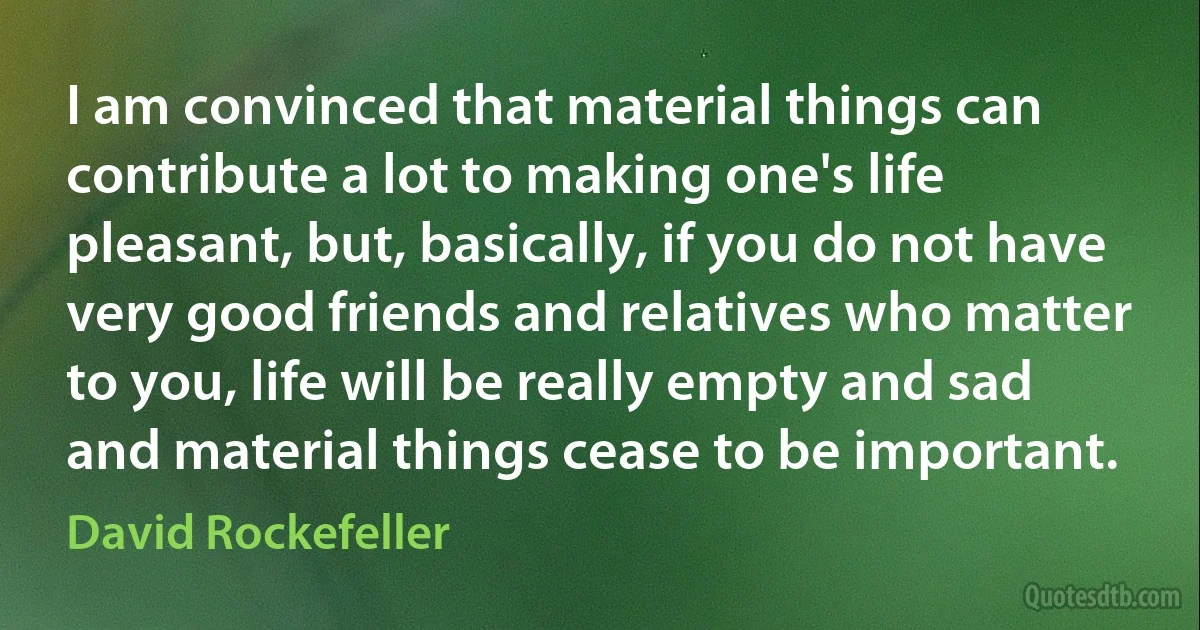 I am convinced that material things can contribute a lot to making one's life pleasant, but, basically, if you do not have very good friends and relatives who matter to you, life will be really empty and sad and material things cease to be important. (David Rockefeller)