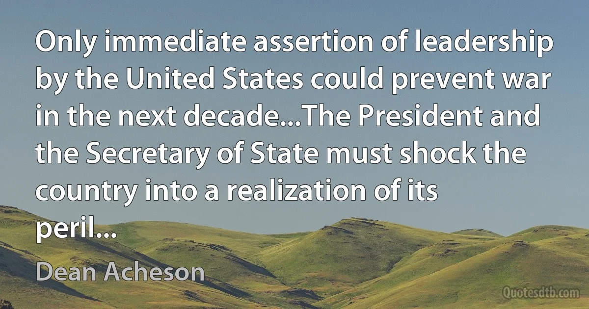 Only immediate assertion of leadership by the United States could prevent war in the next decade...The President and the Secretary of State must shock the country into a realization of its peril... (Dean Acheson)