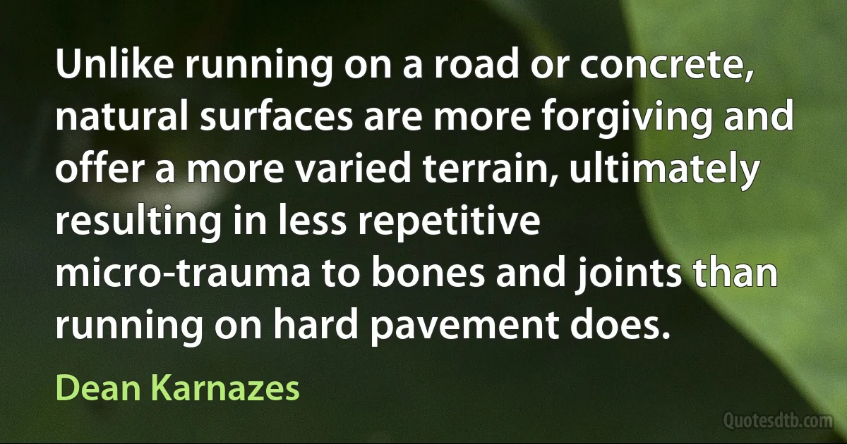 Unlike running on a road or concrete, natural surfaces are more forgiving and offer a more varied terrain, ultimately resulting in less repetitive micro-trauma to bones and joints than running on hard pavement does. (Dean Karnazes)