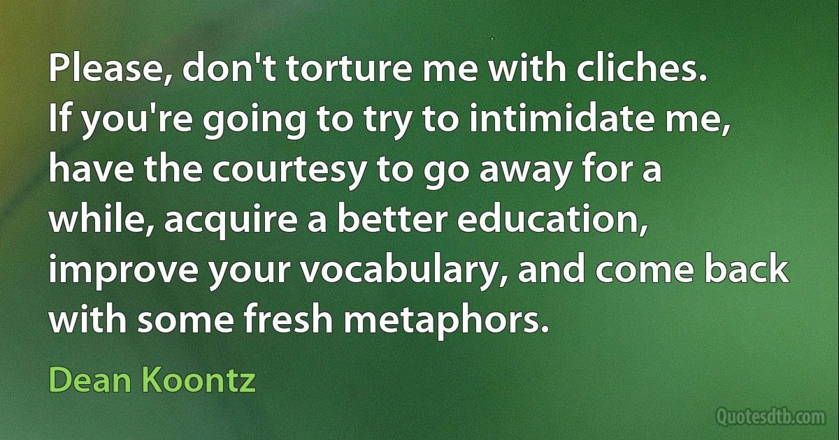 Please, don't torture me with cliches. If you're going to try to intimidate me, have the courtesy to go away for a while, acquire a better education, improve your vocabulary, and come back with some fresh metaphors. (Dean Koontz)