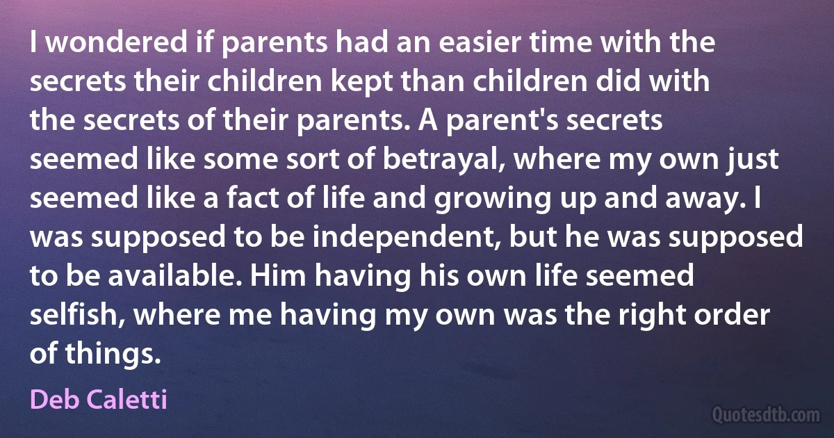 I wondered if parents had an easier time with the secrets their children kept than children did with the secrets of their parents. A parent's secrets seemed like some sort of betrayal, where my own just seemed like a fact of life and growing up and away. I was supposed to be independent, but he was supposed to be available. Him having his own life seemed selfish, where me having my own was the right order of things. (Deb Caletti)