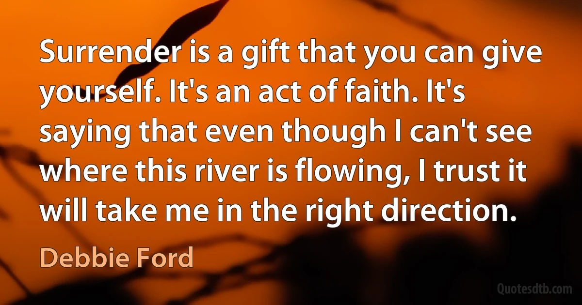 Surrender is a gift that you can give yourself. It's an act of faith. It's saying that even though I can't see where this river is flowing, I trust it will take me in the right direction. (Debbie Ford)