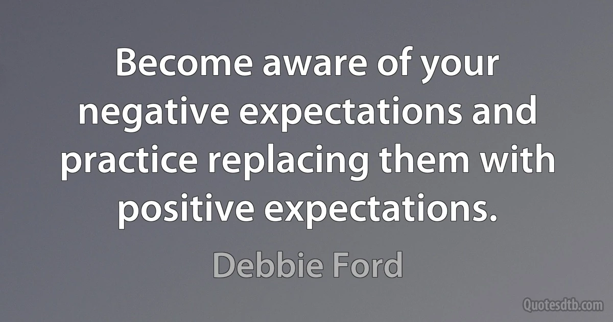 Become aware of your negative expectations and practice replacing them with positive expectations. (Debbie Ford)