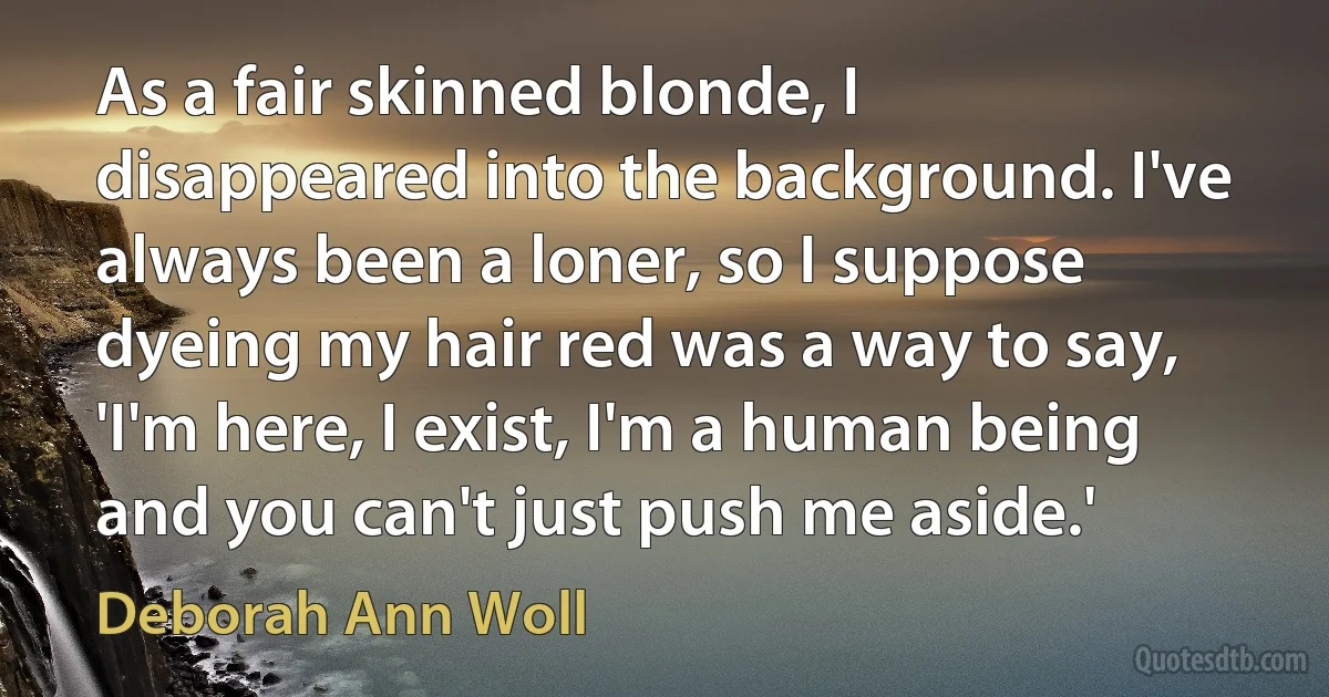 As a fair skinned blonde, I disappeared into the background. I've always been a loner, so I suppose dyeing my hair red was a way to say, 'I'm here, I exist, I'm a human being and you can't just push me aside.' (Deborah Ann Woll)