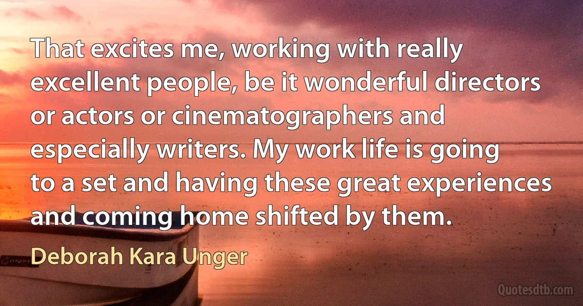 That excites me, working with really excellent people, be it wonderful directors or actors or cinematographers and especially writers. My work life is going to a set and having these great experiences and coming home shifted by them. (Deborah Kara Unger)