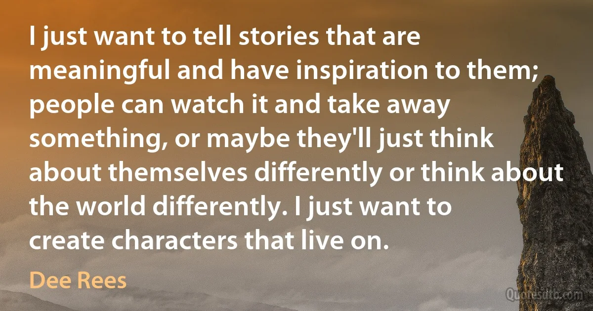 I just want to tell stories that are meaningful and have inspiration to them; people can watch it and take away something, or maybe they'll just think about themselves differently or think about the world differently. I just want to create characters that live on. (Dee Rees)