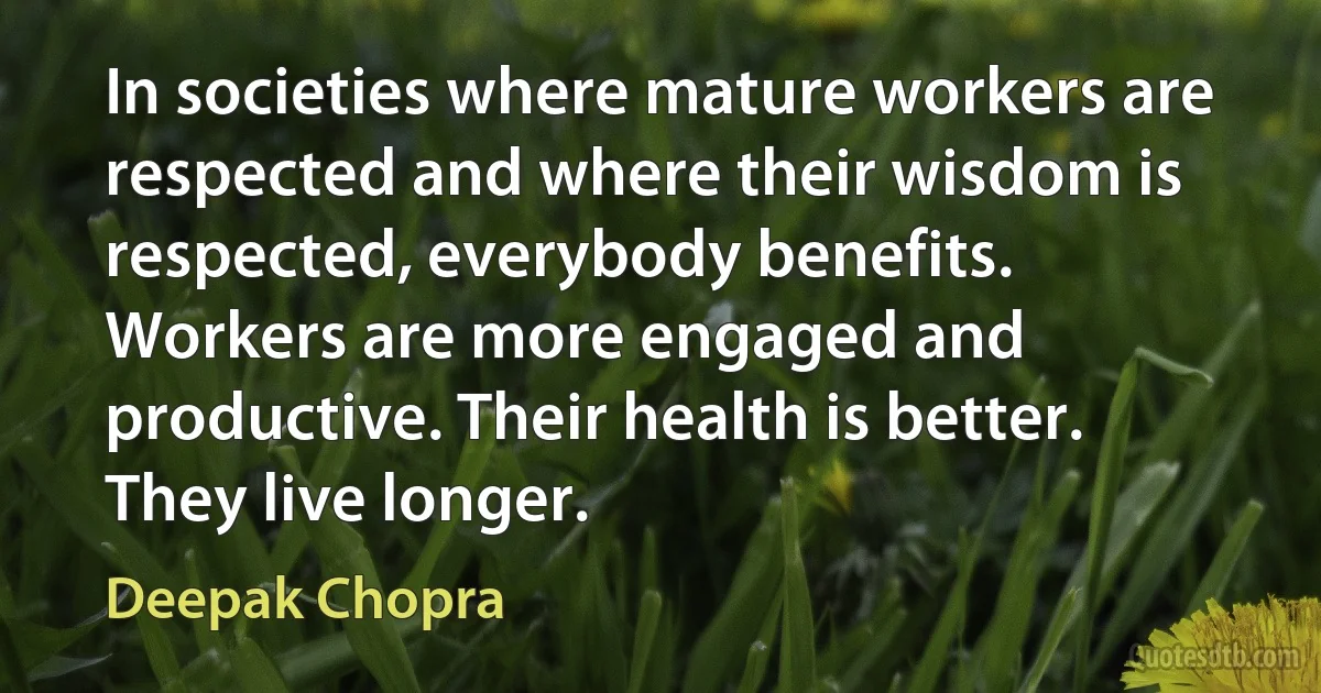 In societies where mature workers are respected and where their wisdom is respected, everybody benefits. Workers are more engaged and productive. Their health is better. They live longer. (Deepak Chopra)