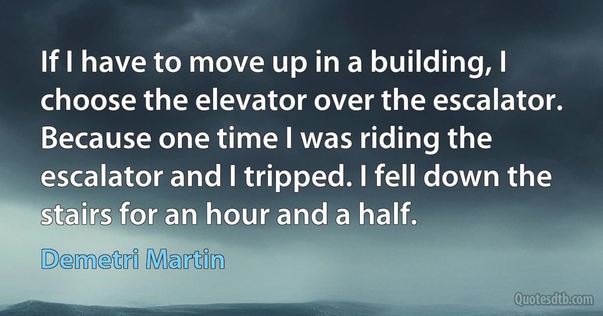 If I have to move up in a building, I choose the elevator over the escalator. Because one time I was riding the escalator and I tripped. I fell down the stairs for an hour and a half. (Demetri Martin)