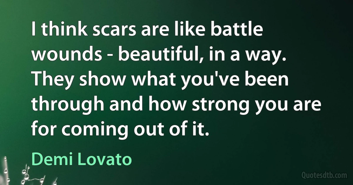 I think scars are like battle wounds - beautiful, in a way. They show what you've been through and how strong you are for coming out of it. (Demi Lovato)