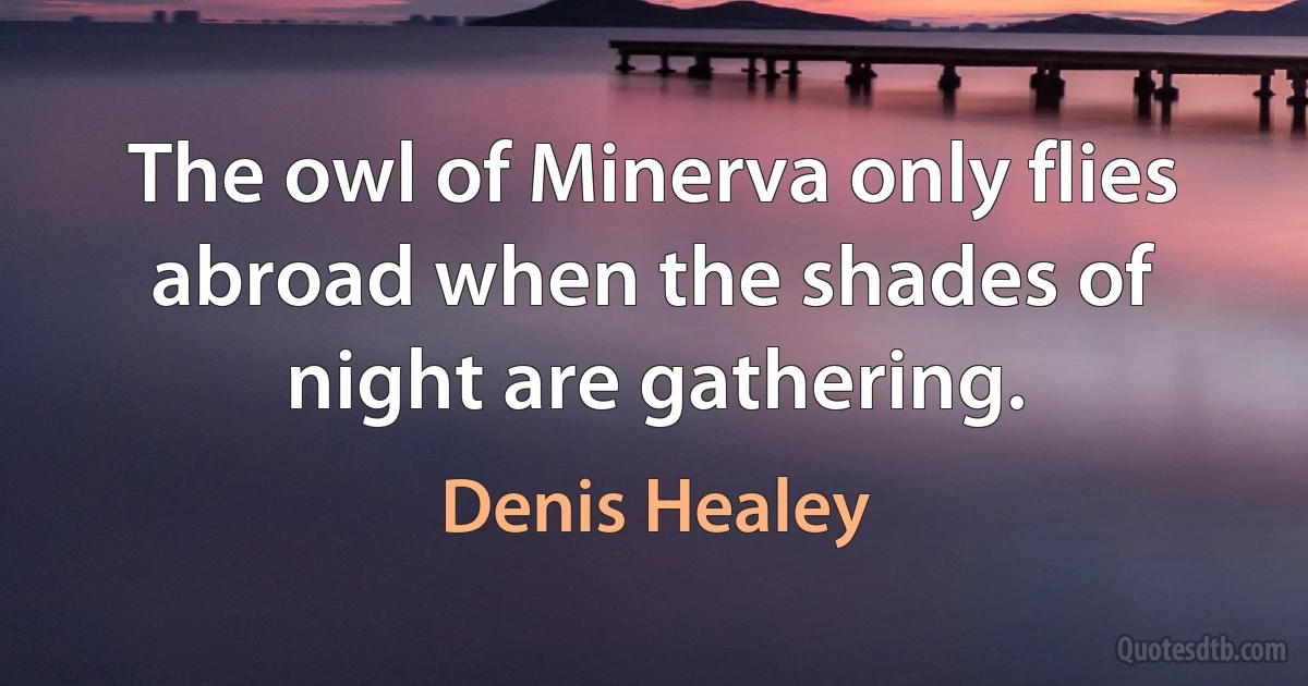 The owl of Minerva only flies abroad when the shades of night are gathering. (Denis Healey)