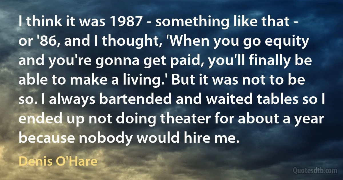 I think it was 1987 - something like that - or '86, and I thought, 'When you go equity and you're gonna get paid, you'll finally be able to make a living.' But it was not to be so. I always bartended and waited tables so I ended up not doing theater for about a year because nobody would hire me. (Denis O'Hare)