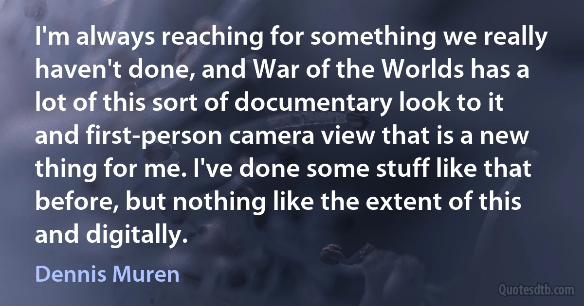 I'm always reaching for something we really haven't done, and War of the Worlds has a lot of this sort of documentary look to it and first-person camera view that is a new thing for me. I've done some stuff like that before, but nothing like the extent of this and digitally. (Dennis Muren)