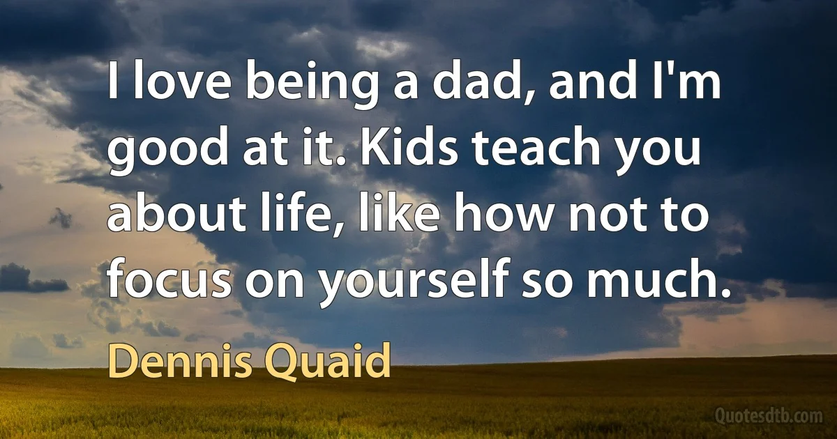 I love being a dad, and I'm good at it. Kids teach you about life, like how not to focus on yourself so much. (Dennis Quaid)