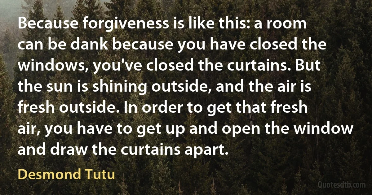 Because forgiveness is like this: a room can be dank because you have closed the windows, you've closed the curtains. But the sun is shining outside, and the air is fresh outside. In order to get that fresh air, you have to get up and open the window and draw the curtains apart. (Desmond Tutu)