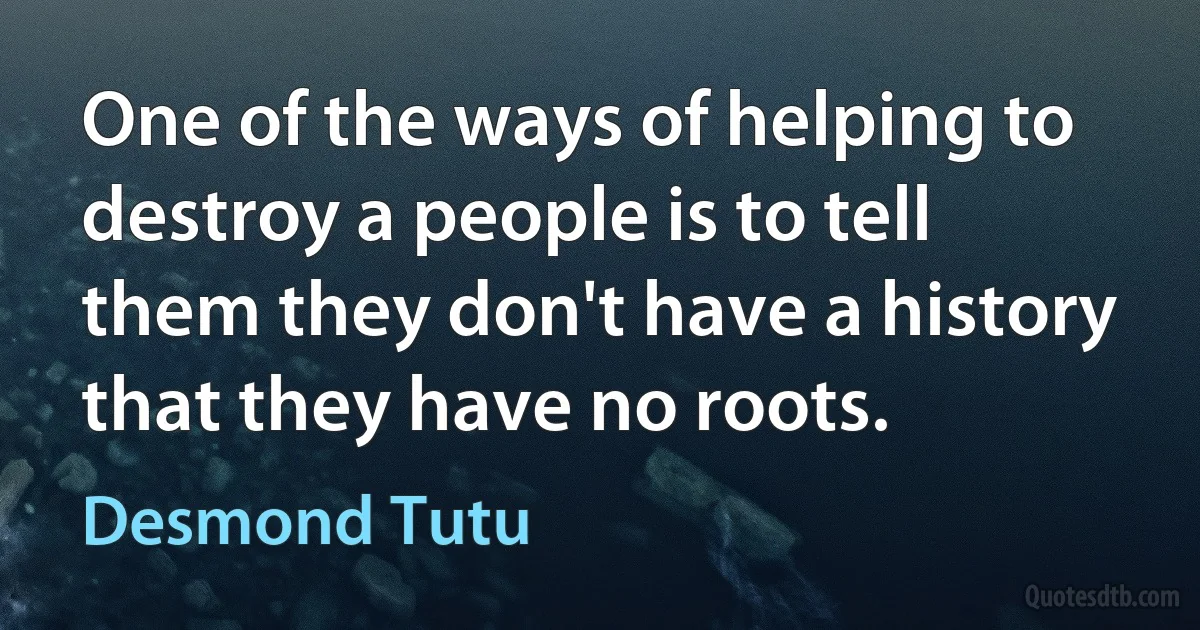 One of the ways of helping to destroy a people is to tell them they don't have a history that they have no roots. (Desmond Tutu)