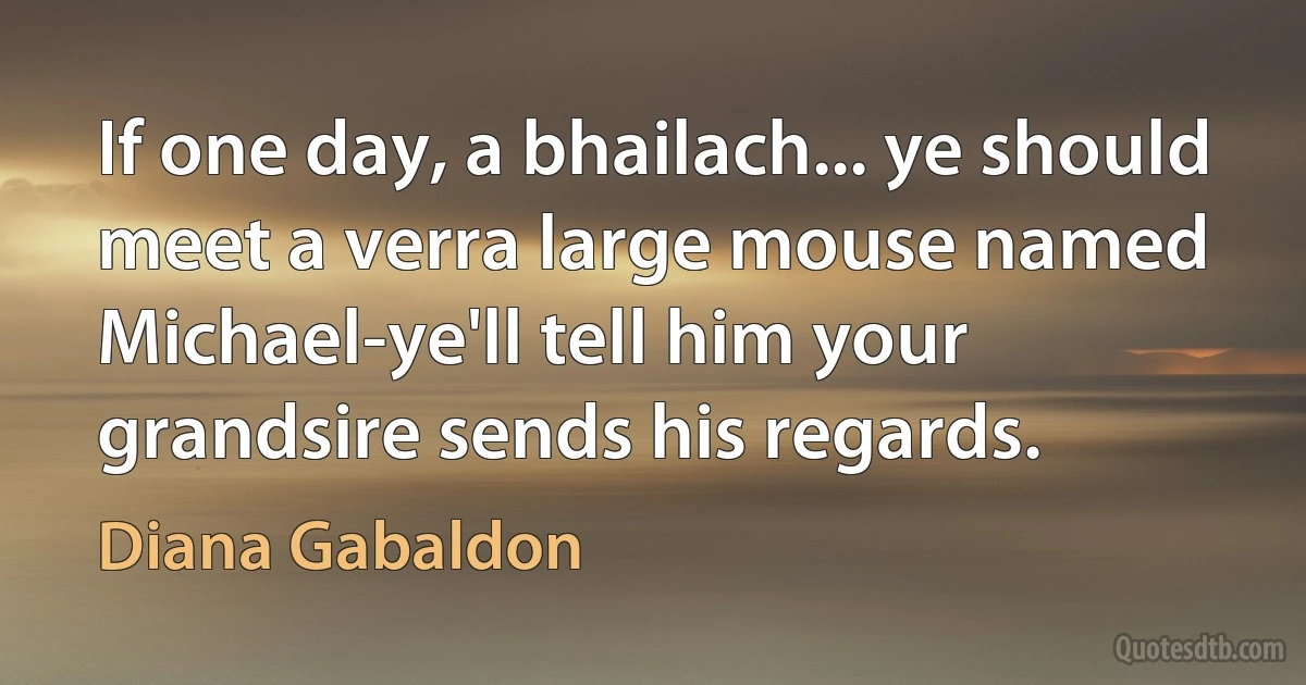 If one day, a bhailach... ye should meet a verra large mouse named Michael-ye'll tell him your grandsire sends his regards. (Diana Gabaldon)