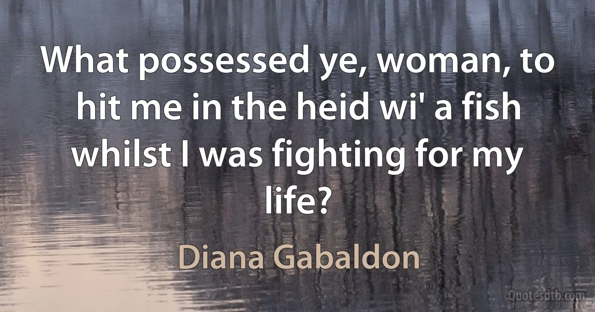 What possessed ye, woman, to hit me in the heid wi' a fish whilst I was fighting for my life? (Diana Gabaldon)