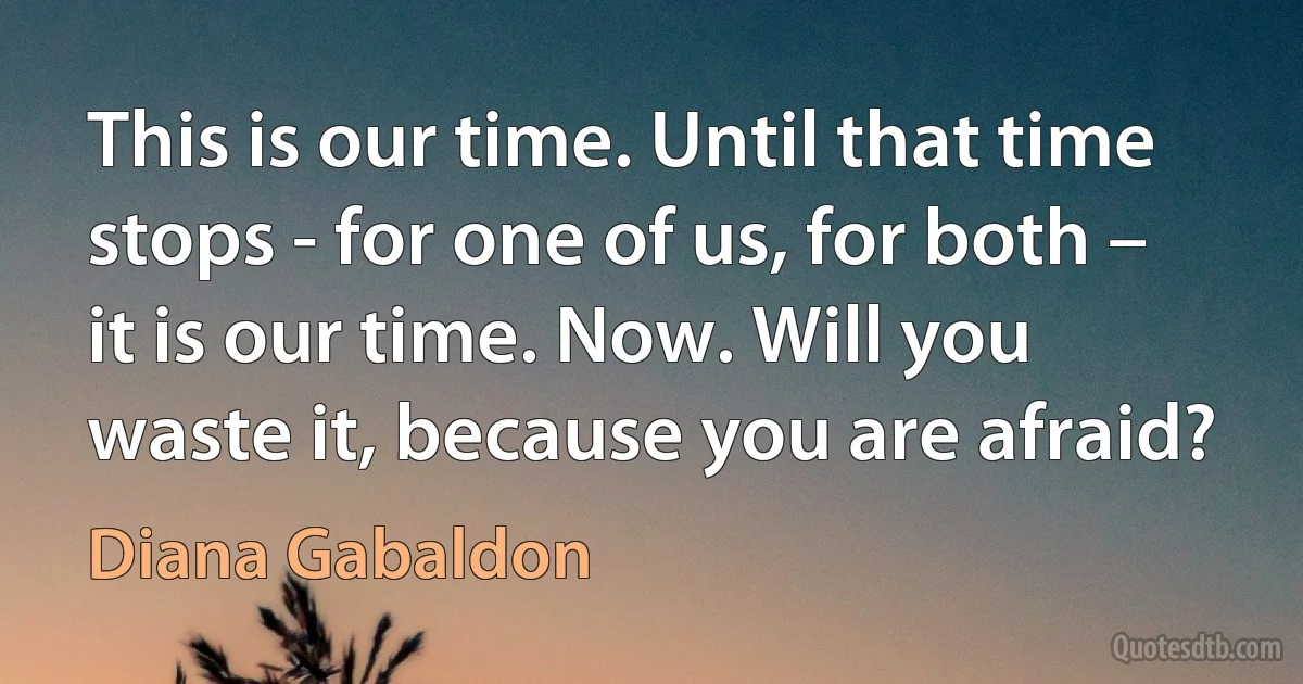 This is our time. Until that time stops - for one of us, for both – it is our time. Now. Will you waste it, because you are afraid? (Diana Gabaldon)