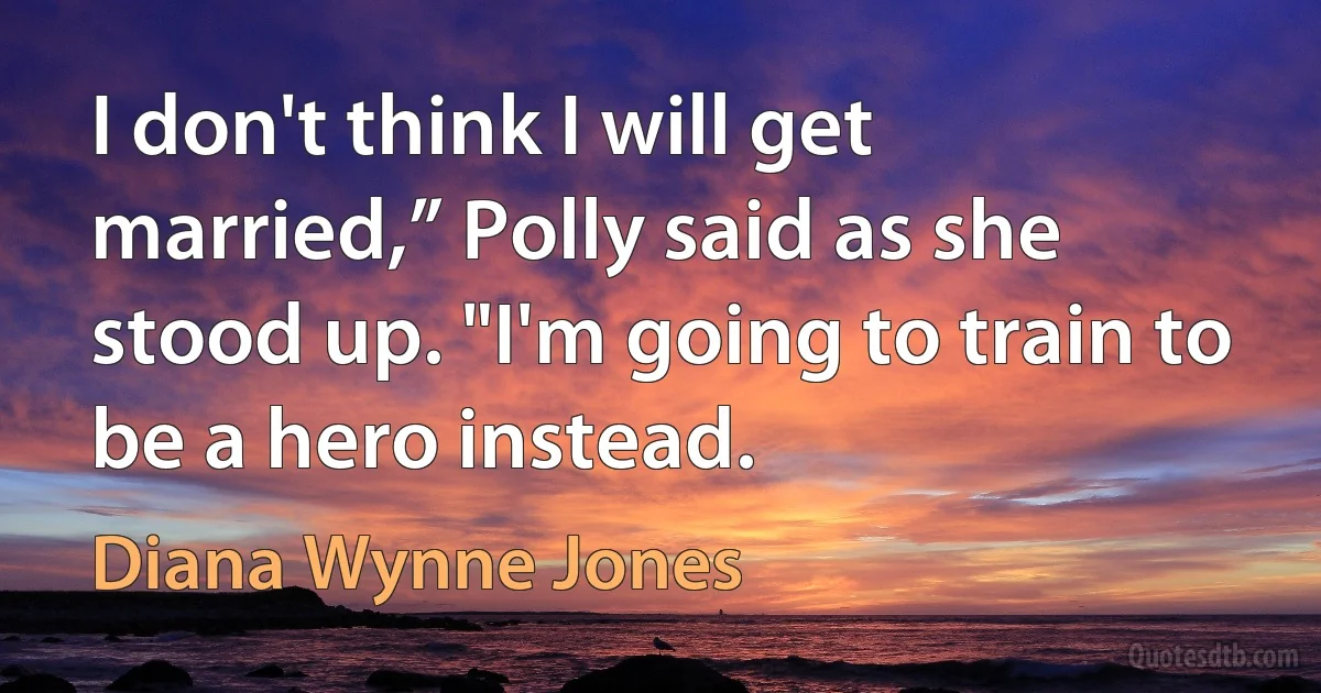 I don't think I will get married,” Polly said as she stood up. "I'm going to train to be a hero instead. (Diana Wynne Jones)