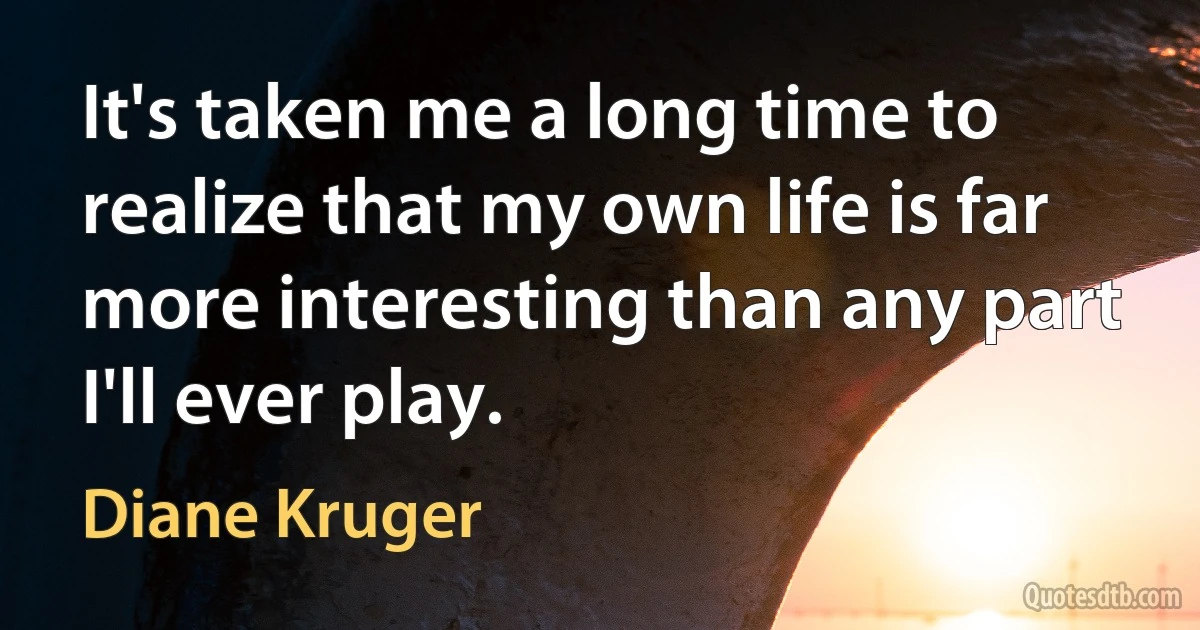 It's taken me a long time to realize that my own life is far more interesting than any part I'll ever play. (Diane Kruger)