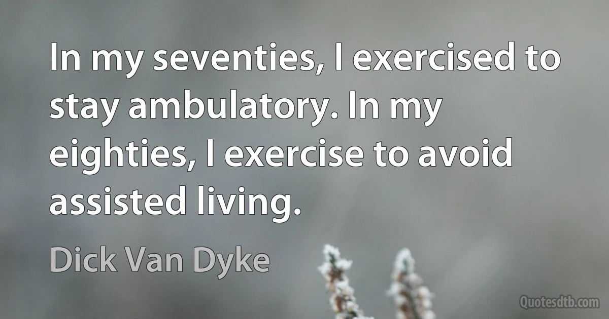 In my seventies, I exercised to stay ambulatory. In my eighties, I exercise to avoid assisted living. (Dick Van Dyke)