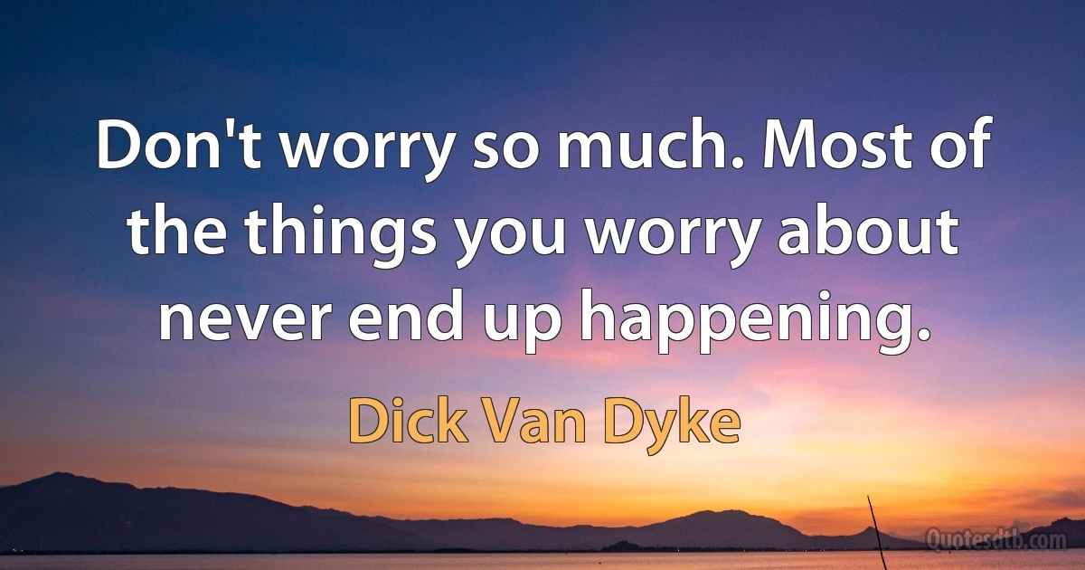 Don't worry so much. Most of the things you worry about never end up happening. (Dick Van Dyke)