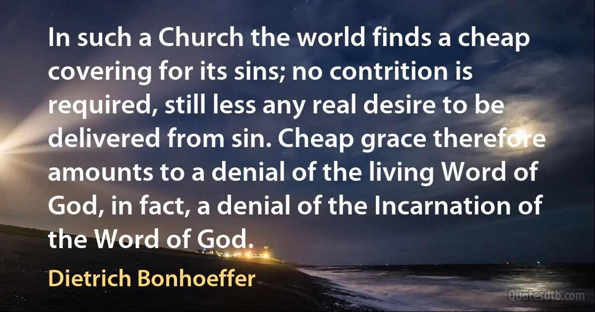 In such a Church the world finds a cheap covering for its sins; no contrition is required, still less any real desire to be delivered from sin. Cheap grace therefore amounts to a denial of the living Word of God, in fact, a denial of the Incarnation of the Word of God. (Dietrich Bonhoeffer)