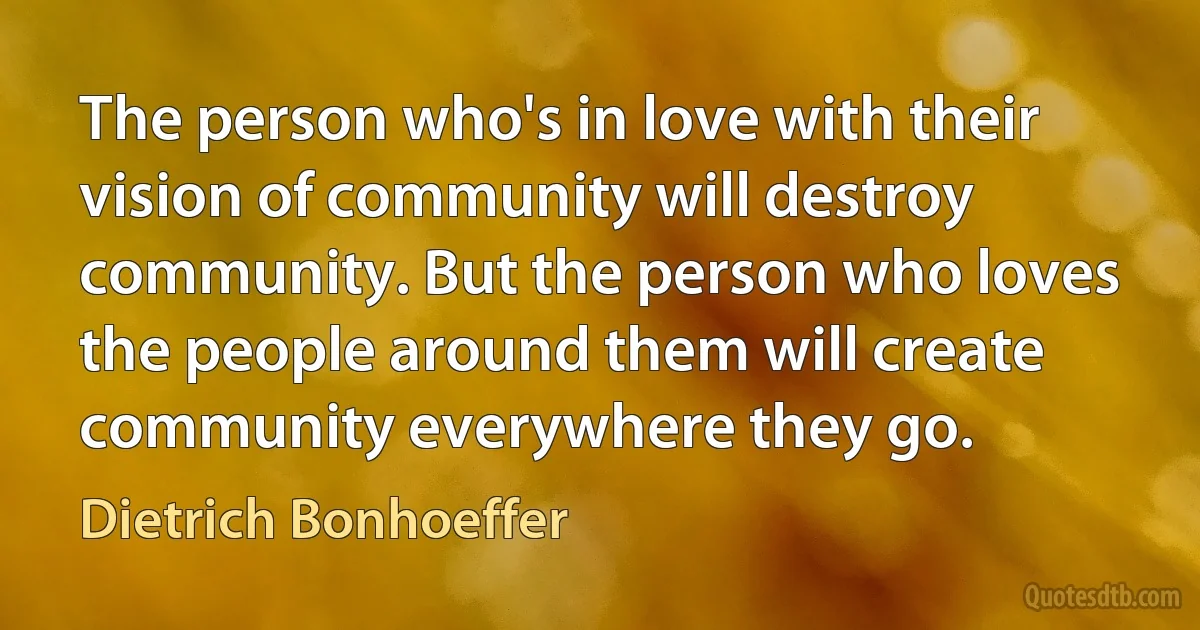 The person who's in love with their vision of community will destroy community. But the person who loves the people around them will create community everywhere they go. (Dietrich Bonhoeffer)