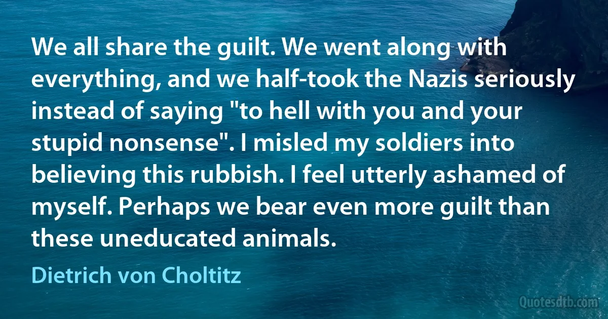 We all share the guilt. We went along with everything, and we half-took the Nazis seriously instead of saying "to hell with you and your stupid nonsense". I misled my soldiers into believing this rubbish. I feel utterly ashamed of myself. Perhaps we bear even more guilt than these uneducated animals. (Dietrich von Choltitz)