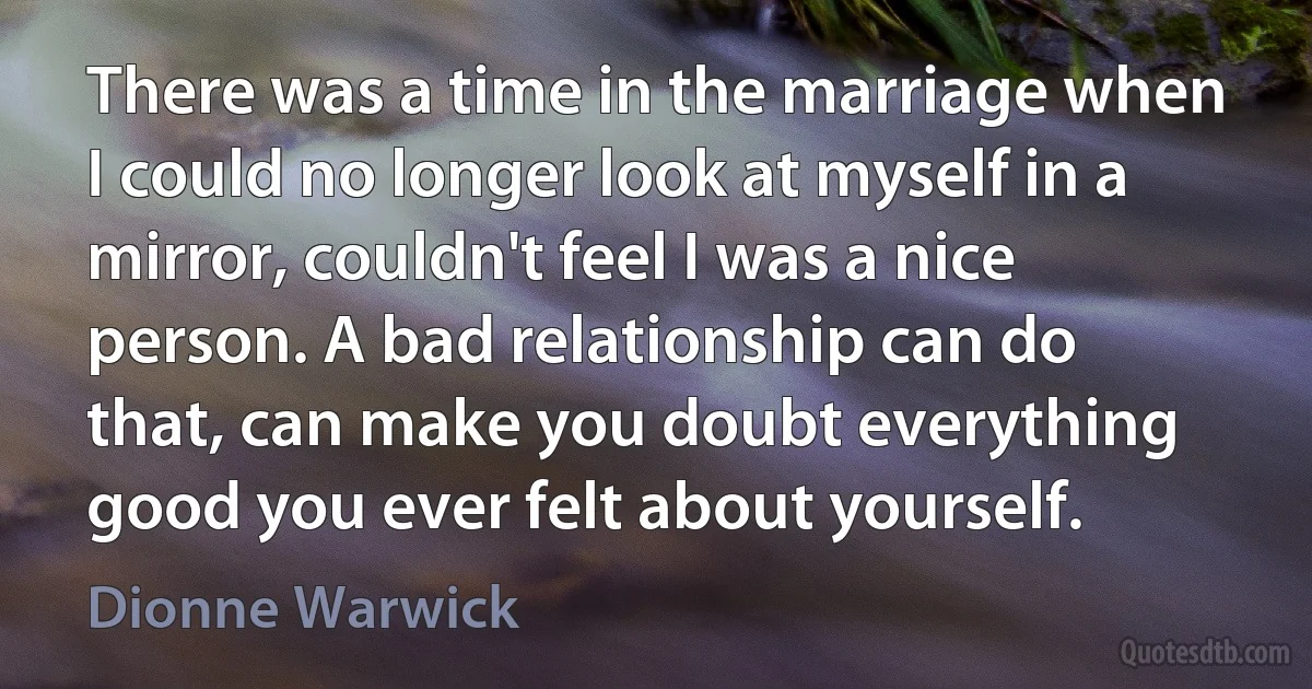 There was a time in the marriage when I could no longer look at myself in a mirror, couldn't feel I was a nice person. A bad relationship can do that, can make you doubt everything good you ever felt about yourself. (Dionne Warwick)