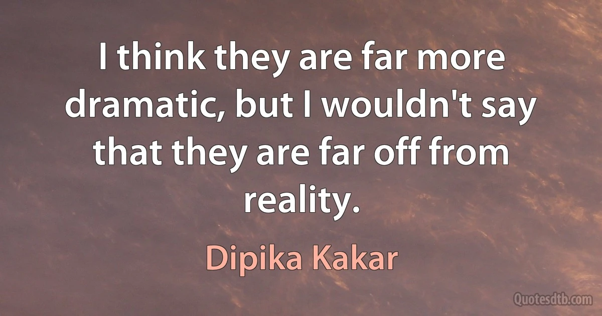 I think they are far more dramatic, but I wouldn't say that they are far off from reality. (Dipika Kakar)