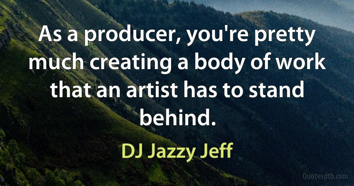 As a producer, you're pretty much creating a body of work that an artist has to stand behind. (DJ Jazzy Jeff)