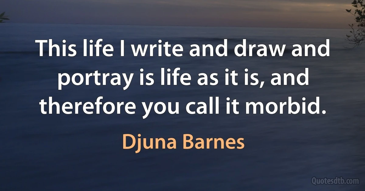 This life I write and draw and portray is life as it is, and therefore you call it morbid. (Djuna Barnes)