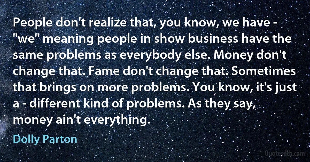 People don't realize that, you know, we have - "we" meaning people in show business have the same problems as everybody else. Money don't change that. Fame don't change that. Sometimes that brings on more problems. You know, it's just a - different kind of problems. As they say, money ain't everything. (Dolly Parton)