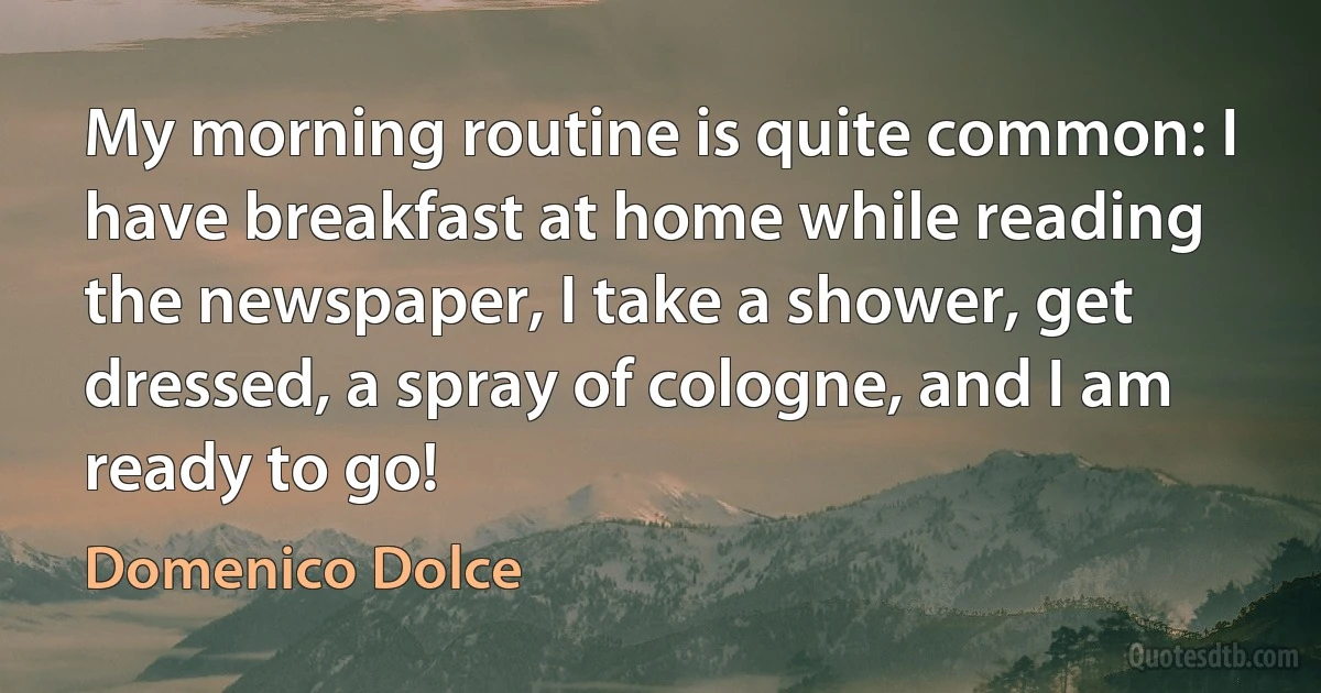 My morning routine is quite common: I have breakfast at home while reading the newspaper, I take a shower, get dressed, a spray of cologne, and I am ready to go! (Domenico Dolce)