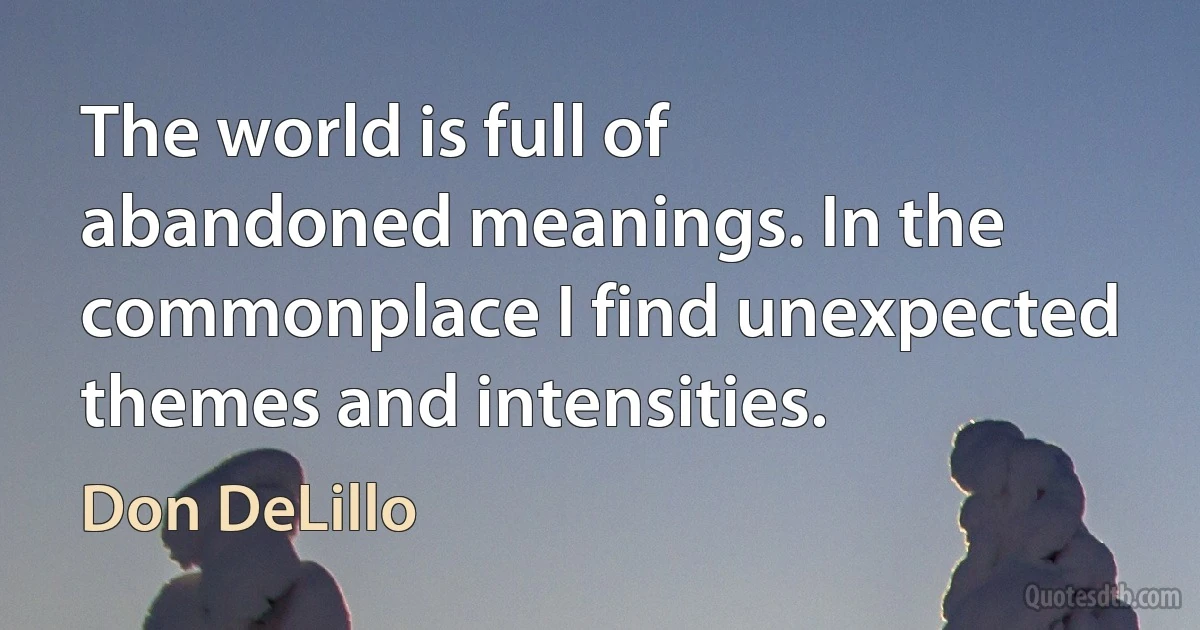 The world is full of abandoned meanings. In the commonplace I find unexpected themes and intensities. (Don DeLillo)