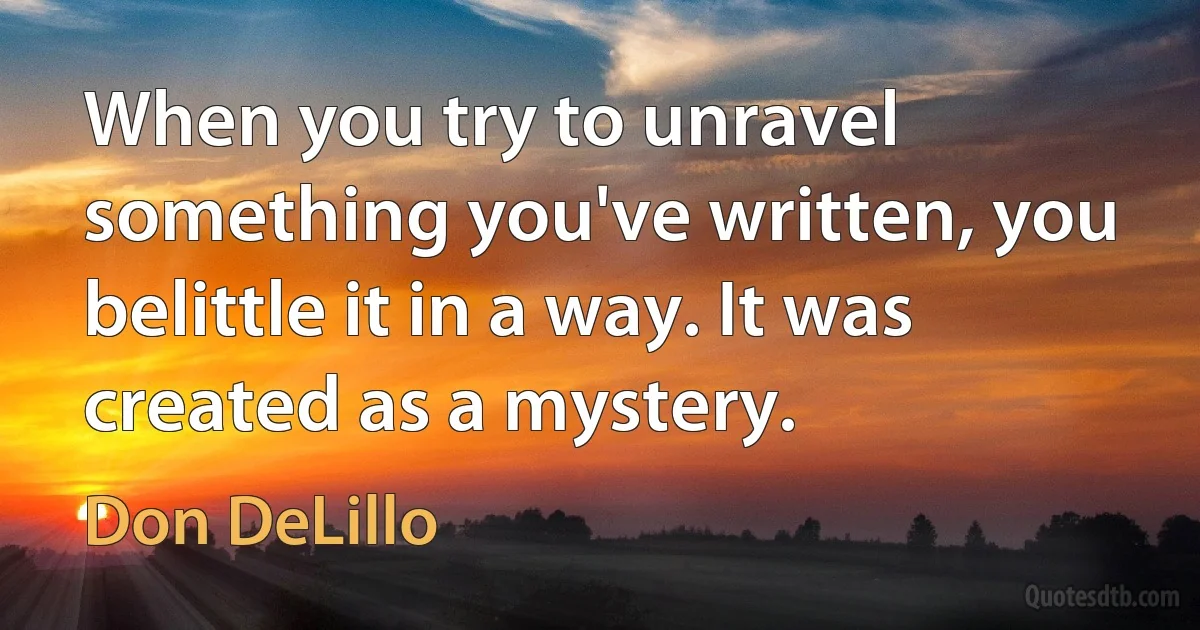 When you try to unravel something you've written, you belittle it in a way. It was created as a mystery. (Don DeLillo)