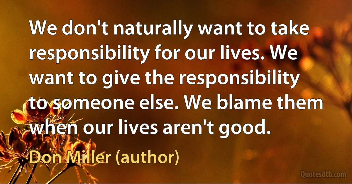 We don't naturally want to take responsibility for our lives. We want to give the responsibility to someone else. We blame them when our lives aren't good. (Don Miller (author))