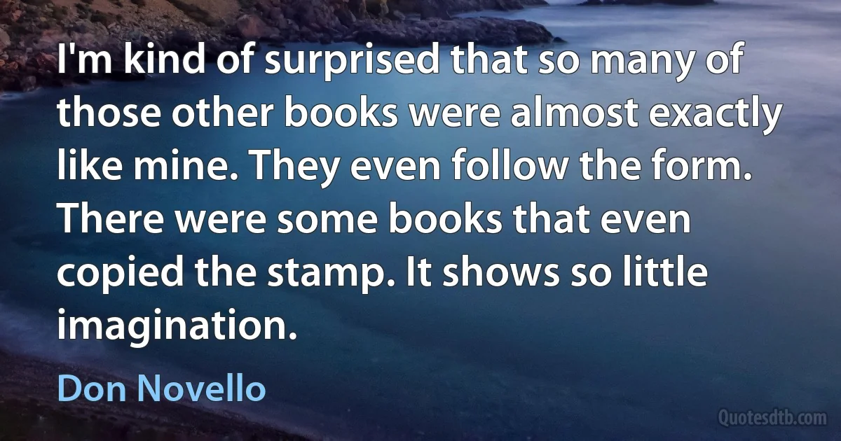 I'm kind of surprised that so many of those other books were almost exactly like mine. They even follow the form. There were some books that even copied the stamp. It shows so little imagination. (Don Novello)