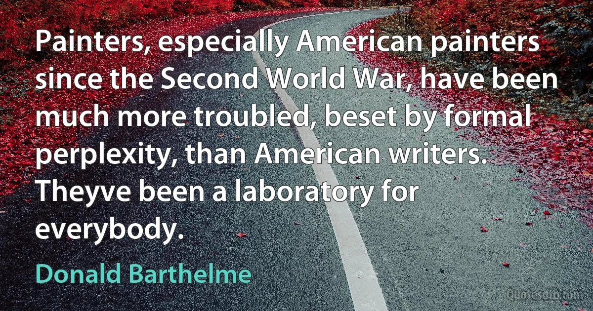 Painters, especially American painters since the Second World War, have been much more troubled, beset by formal perplexity, than American writers. Theyve been a laboratory for everybody. (Donald Barthelme)