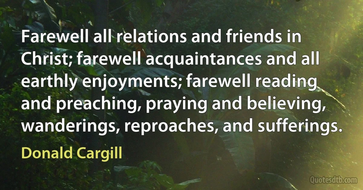 Farewell all relations and friends in Christ; farewell acquaintances and all earthly enjoyments; farewell reading and preaching, praying and believing, wanderings, reproaches, and sufferings. (Donald Cargill)