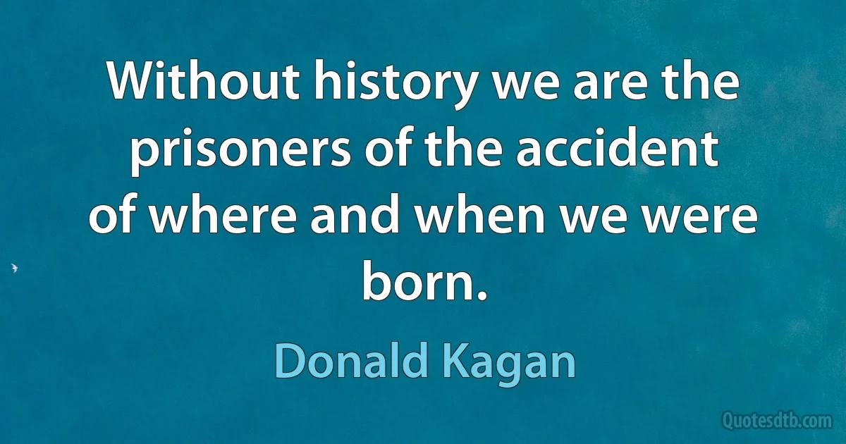 Without history we are the prisoners of the accident of where and when we were born. (Donald Kagan)