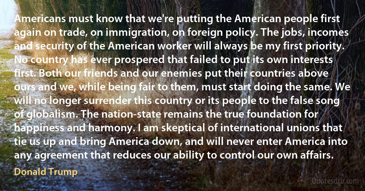 Americans must know that we're putting the American people first again on trade, on immigration, on foreign policy. The jobs, incomes and security of the American worker will always be my first priority. No country has ever prospered that failed to put its own interests first. Both our friends and our enemies put their countries above ours and we, while being fair to them, must start doing the same. We will no longer surrender this country or its people to the false song of globalism. The nation-state remains the true foundation for happiness and harmony. I am skeptical of international unions that tie us up and bring America down, and will never enter America into any agreement that reduces our ability to control our own affairs. (Donald Trump)