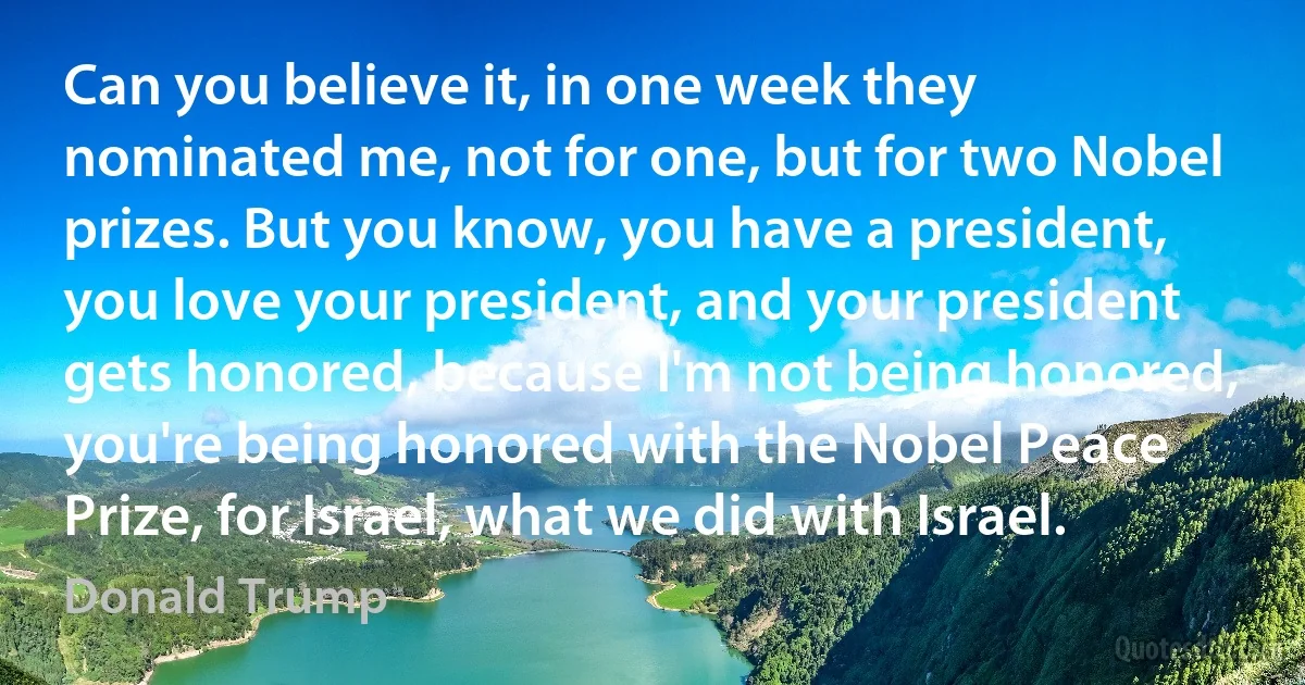 Can you believe it, in one week they nominated me, not for one, but for two Nobel prizes. But you know, you have a president, you love your president, and your president gets honored, because I'm not being honored, you're being honored with the Nobel Peace Prize, for Israel, what we did with Israel. (Donald Trump)