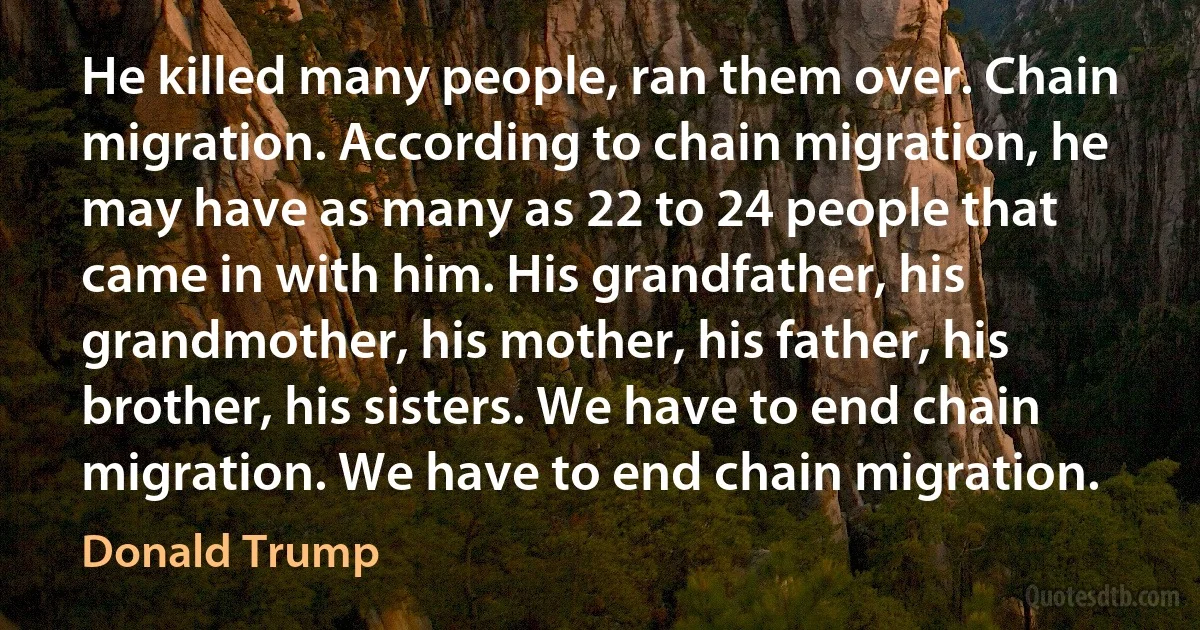 He killed many people, ran them over. Chain migration. According to chain migration, he may have as many as 22 to 24 people that came in with him. His grandfather, his grandmother, his mother, his father, his brother, his sisters. We have to end chain migration. We have to end chain migration. (Donald Trump)