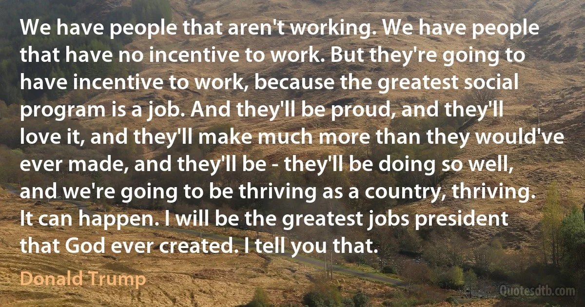 We have people that aren't working. We have people that have no incentive to work. But they're going to have incentive to work, because the greatest social program is a job. And they'll be proud, and they'll love it, and they'll make much more than they would've ever made, and they'll be - they'll be doing so well, and we're going to be thriving as a country, thriving. It can happen. I will be the greatest jobs president that God ever created. I tell you that. (Donald Trump)