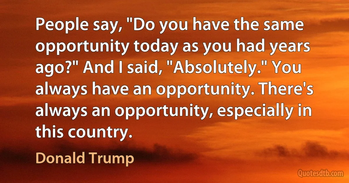 People say, "Do you have the same opportunity today as you had years ago?" And I said, "Absolutely." You always have an opportunity. There's always an opportunity, especially in this country. (Donald Trump)