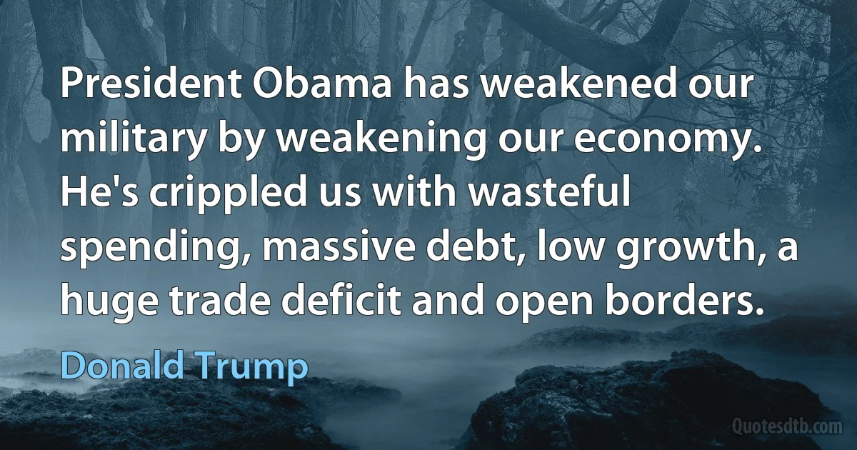 President Obama has weakened our military by weakening our economy. He's crippled us with wasteful spending, massive debt, low growth, a huge trade deficit and open borders. (Donald Trump)