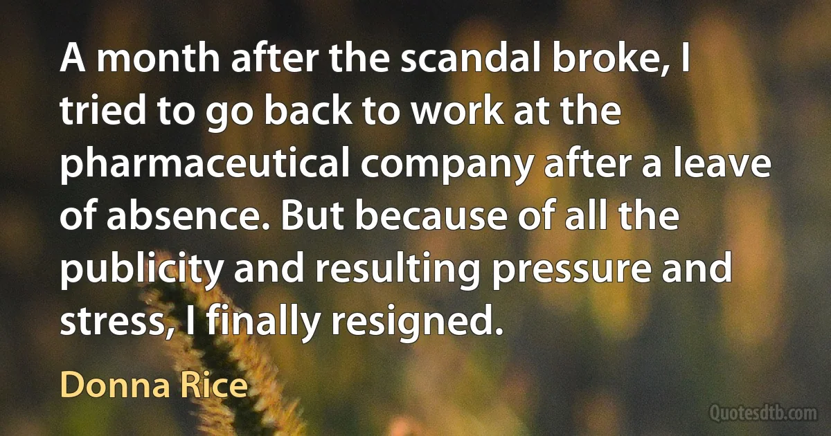 A month after the scandal broke, I tried to go back to work at the pharmaceutical company after a leave of absence. But because of all the publicity and resulting pressure and stress, I finally resigned. (Donna Rice)